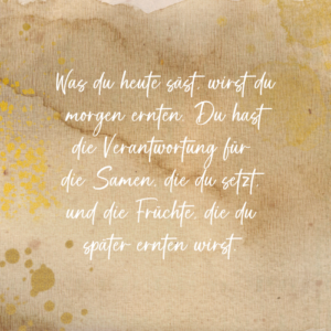 Was du heute säst, wirst du morgen ernten. Du hast die Verantwortung für die Samen, die du setzt und die Früchte, die du später ernten wirst. Saskia John