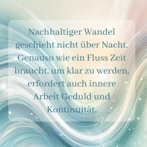 Nachhaltiger Wandel geschieht nicht über Nacht. Genauso wie ein Fluss Zeit braucht, um klar zu werden, erfordert auch innere Arbeit Geduld und Kontinuität. - Saskia John